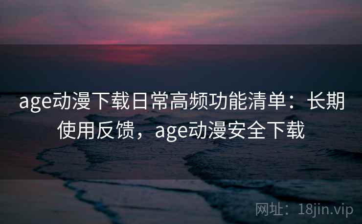 age动漫下载日常高频功能清单：长期使用反馈，age动漫安全下载