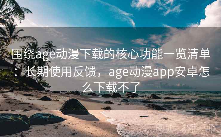 围绕age动漫下载的核心功能一览清单：长期使用反馈，age动漫app安卓怎么下载不了