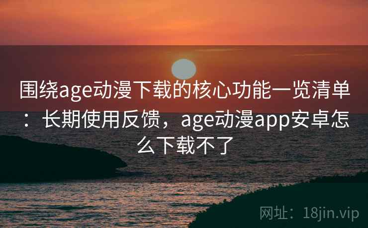 围绕age动漫下载的核心功能一览清单：长期使用反馈，age动漫app安卓怎么下载不了