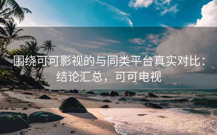 围绕可可影视的与同类平台真实对比：结论汇总，可可电视
