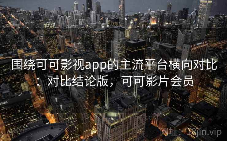 围绕可可影视app的主流平台横向对比：对比结论版，可可影片会员