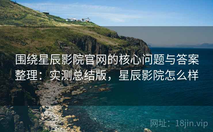 围绕星辰影院官网的核心问题与答案整理：实测总结版，星辰影院怎么样