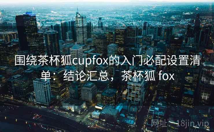 围绕茶杯狐cupfox的入门必配设置清单：结论汇总，茶杯狐 fox