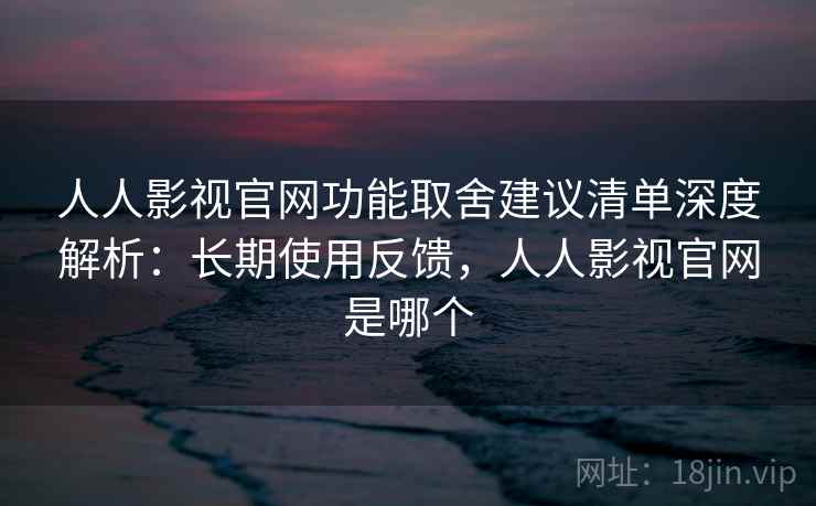 人人影视官网功能取舍建议清单深度解析：长期使用反馈，人人影视官网是哪个