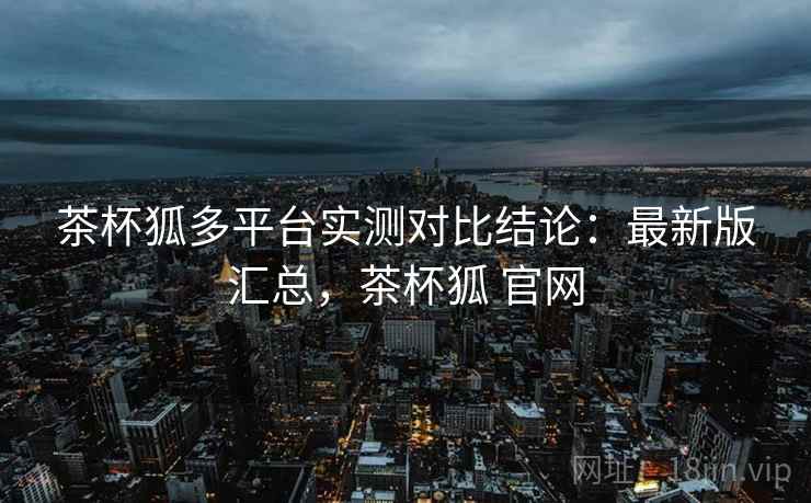 茶杯狐多平台实测对比结论:最新版汇总,茶杯狐 官网 茶杯狐多平台实测对比结论:最新版汇总,茶杯狐 官网