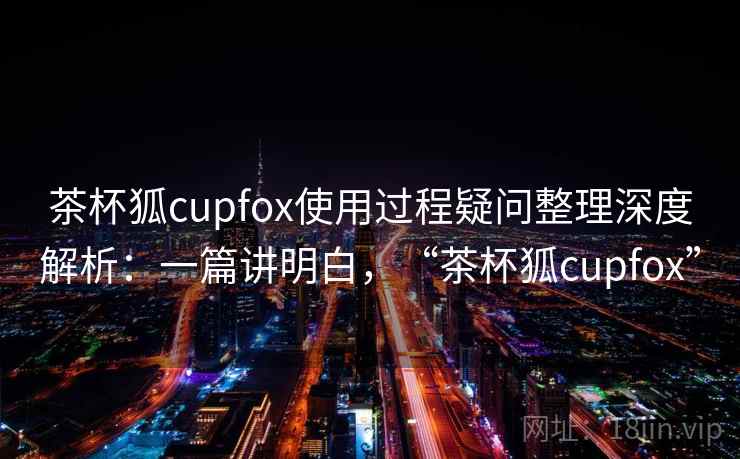 茶杯狐cupfox使用过程疑问整理深度解析:一篇讲明白,“茶杯狐cupfox” 茶杯狐cupfox使用过程疑问整理深度解析:一篇讲明白,“茶杯狐cupfox”
