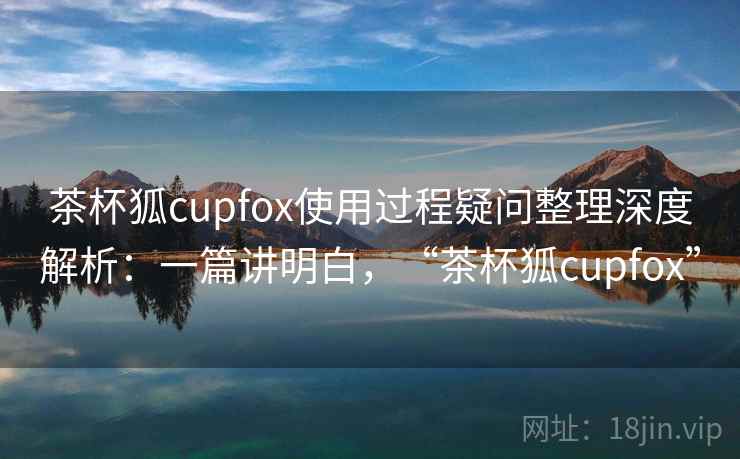茶杯狐cupfox使用过程疑问整理深度解析:一篇讲明白,“茶杯狐cupfox” 茶杯狐cupfox使用过程疑问整理深度解析:一篇讲明白,“茶杯狐cupfox”
