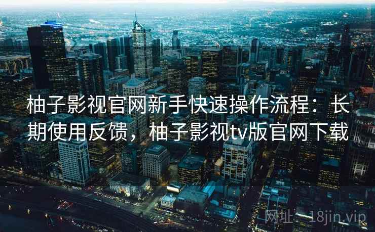 柚子影视官网新手快速操作流程:长期使用反馈,柚子影视tv版官网下载 柚子影视官网新手快速操作流程:长期使用反馈,柚子影视tv版官网下载