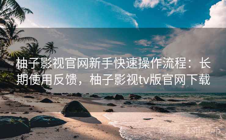 柚子影视官网新手快速操作流程:长期使用反馈,柚子影视tv版官网下载 柚子影视官网新手快速操作流程:长期使用反馈,柚子影视tv版官网下载