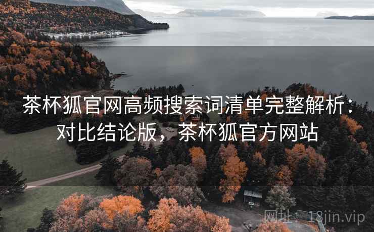 茶杯狐官网高频搜索词清单完整解析:对比结论版,茶杯狐官方网站 茶杯狐官网高频搜索词清单完整解析:对比结论版,茶杯狐官方网站