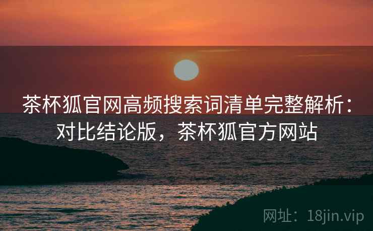 茶杯狐官网高频搜索词清单完整解析:对比结论版,茶杯狐官方网站 茶杯狐官网高频搜索词清单完整解析:对比结论版,茶杯狐官方网站