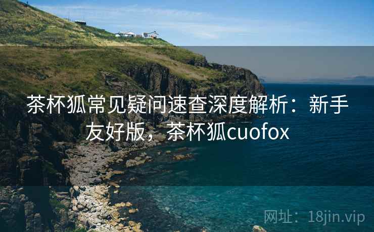 茶杯狐常见疑问速查深度解析:新手友好版,茶杯狐cuofox 茶杯狐常见疑问速查深度解析:新手友好版,茶杯狐cuofox
