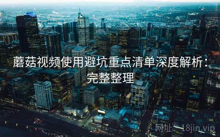 蘑菇视频使用避坑重点清单深度解析:完整整理 蘑菇视频使用避坑重点清单深度解析:完整整理