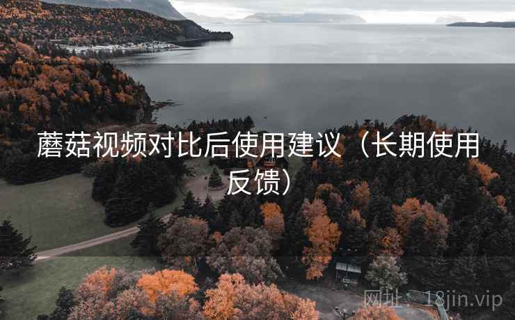 蘑菇视频对比后使用建议(长期使用反馈) 蘑菇视频对比后使用建议(长期使用反馈)