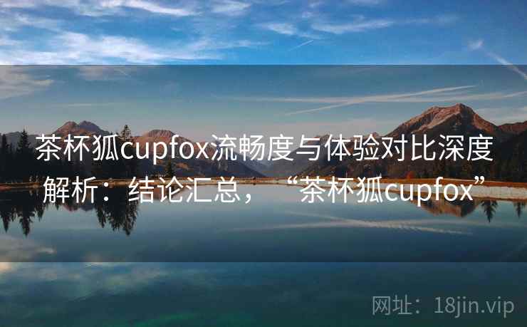 茶杯狐cupfox流畅度与体验对比深度解析：结论汇总，“茶杯狐cupfox”