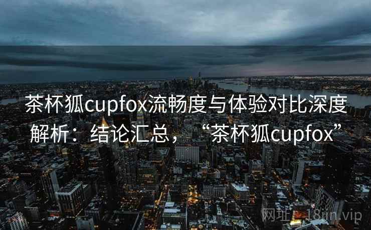 茶杯狐cupfox流畅度与体验对比深度解析：结论汇总，“茶杯狐cupfox”