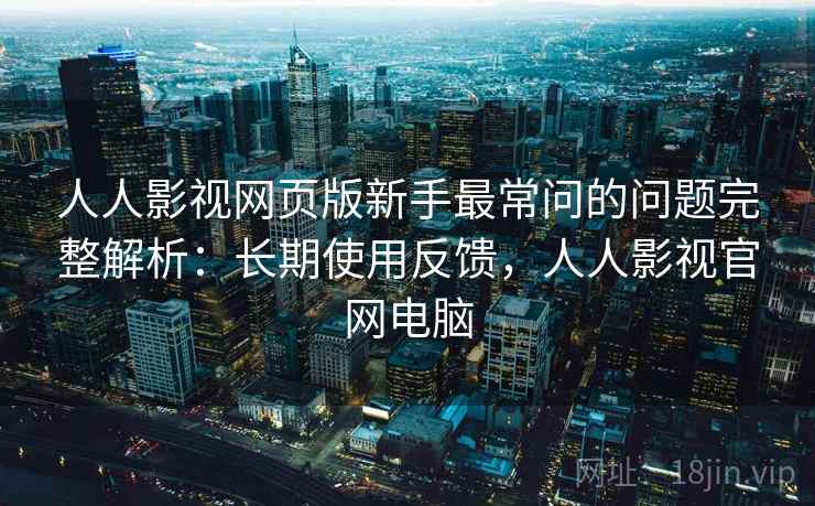 人人影视网页版新手最常问的问题完整解析:长期使用反馈,人人影视官网电脑 人人影视网页版新手最常问的问题完整解析:长期使用反馈,人人影视官网电脑