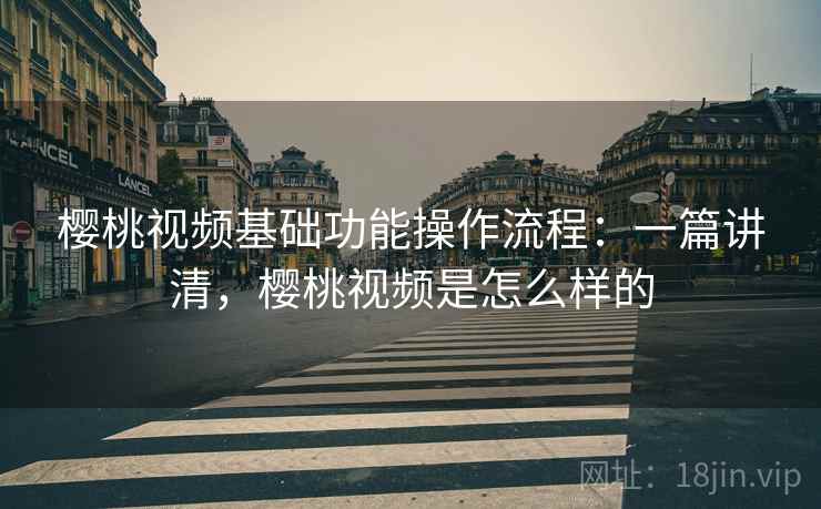 樱桃视频基础功能操作流程：一篇讲清，樱桃视频是怎么样的