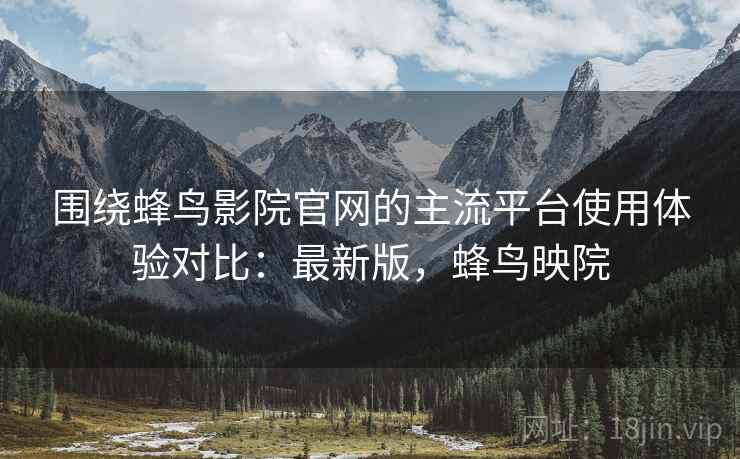 围绕蜂鸟影院官网的主流平台使用体验对比：最新版，蜂鸟映院