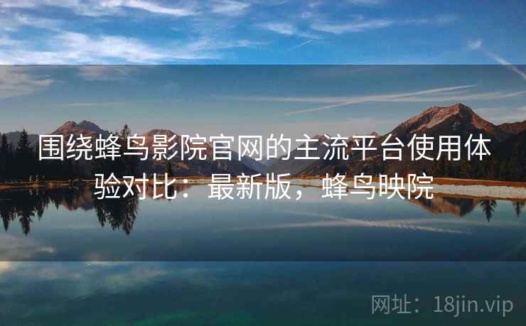 围绕蜂鸟影院官网的主流平台使用体验对比：最新版，蜂鸟映院
