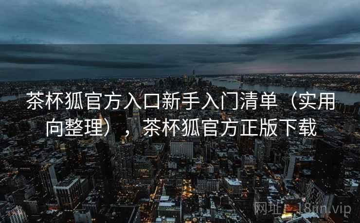 茶杯狐官方入口新手入门清单(实用向整理),茶杯狐官方正版下载 茶杯狐官方入口新手入门清单(实用向整理),茶杯狐官方正版下载