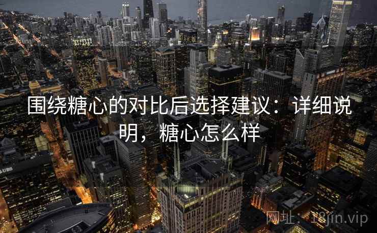 围绕糖心的对比后选择建议:详细说明,糖心怎么样 围绕糖心的对比后选择建议:详细说明,糖心怎么样