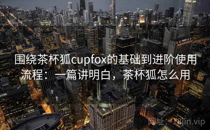 围绕茶杯狐cupfox的基础到进阶使用流程:一篇讲明白,茶杯狐怎么用 围绕茶杯狐cupfox的基础到进阶使用流程:一篇讲明白,茶杯狐怎么用