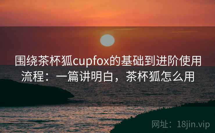 围绕茶杯狐cupfox的基础到进阶使用流程:一篇讲明白,茶杯狐怎么用 围绕茶杯狐cupfox的基础到进阶使用流程:一篇讲明白,茶杯狐怎么用