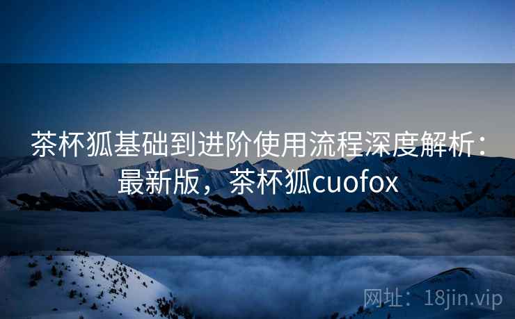 茶杯狐基础到进阶使用流程深度解析:最新版,茶杯狐cuofox 茶杯狐基础到进阶使用流程深度解析:最新版,茶杯狐cuofox