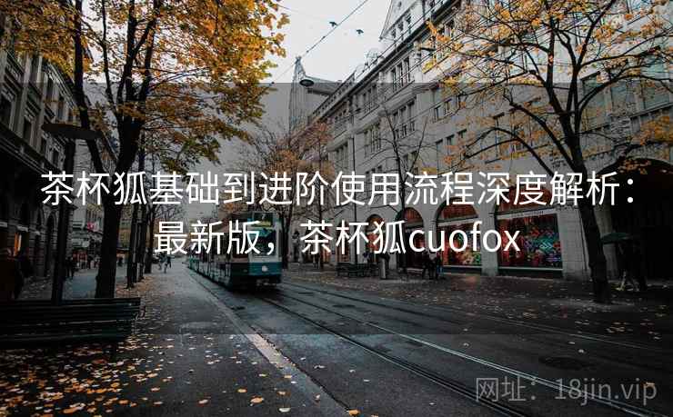 茶杯狐基础到进阶使用流程深度解析:最新版,茶杯狐cuofox 茶杯狐基础到进阶使用流程深度解析:最新版,茶杯狐cuofox