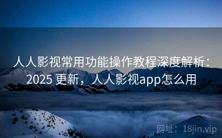 人人影视常用功能操作教程深度解析：2025 更新，人人影视app怎么用
