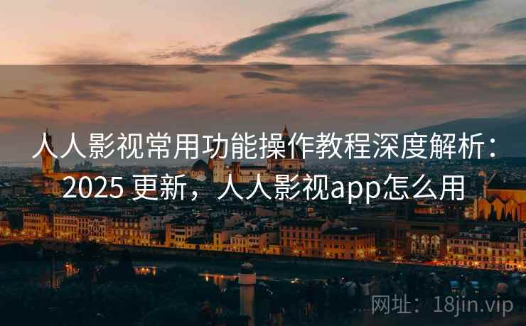 人人影视常用功能操作教程深度解析：2025 更新，人人影视app怎么用