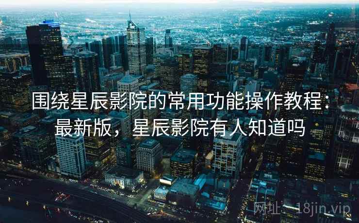 围绕星辰影院的常用功能操作教程:最新版,星辰影院有人知道吗 围绕星辰影院的常用功能操作教程:最新版,星辰影院有人知道吗