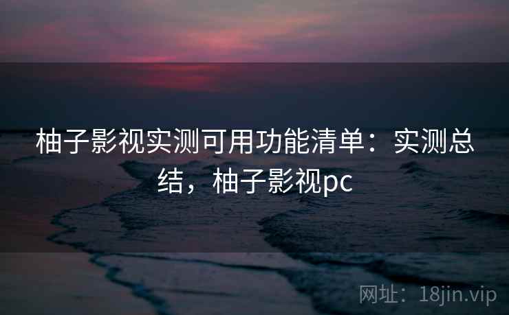柚子影视实测可用功能清单：实测总结，柚子影视pc