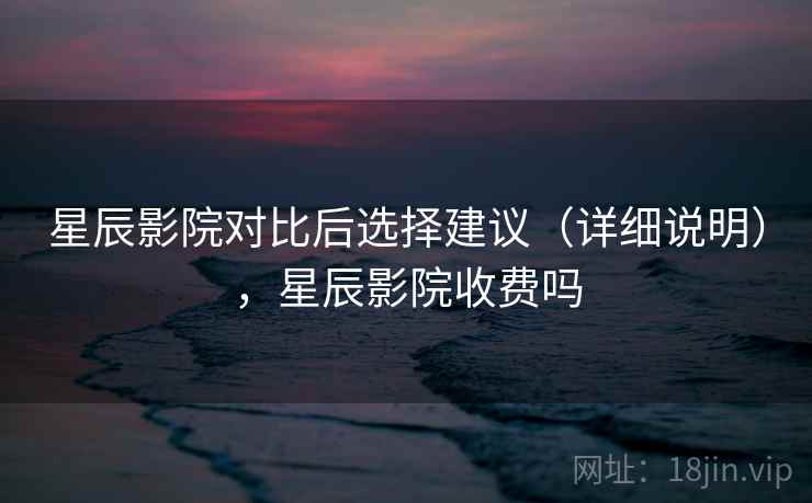 星辰影院对比后选择建议(详细说明),星辰影院收费吗 星辰影院对比后选择建议(详细说明),星辰影院收费吗
