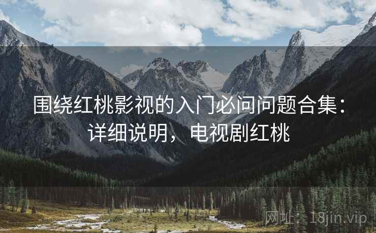 围绕红桃影视的入门必问问题合集:详细说明,电视剧红桃 围绕红桃影视的入门必问问题合集:详细说明,电视剧红桃