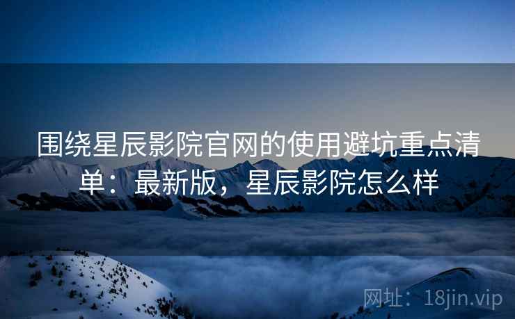 围绕星辰影院官网的使用避坑重点清单:最新版,星辰影院怎么样 围绕星辰影院官网的使用避坑重点清单:最新版,星辰影院怎么样