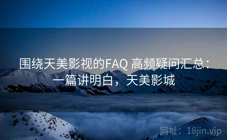 围绕天美影视的FAQ 高频疑问汇总:一篇讲明白,天美影城 围绕天美影视的FAQ 高频疑问汇总:一篇讲明白,天美影城