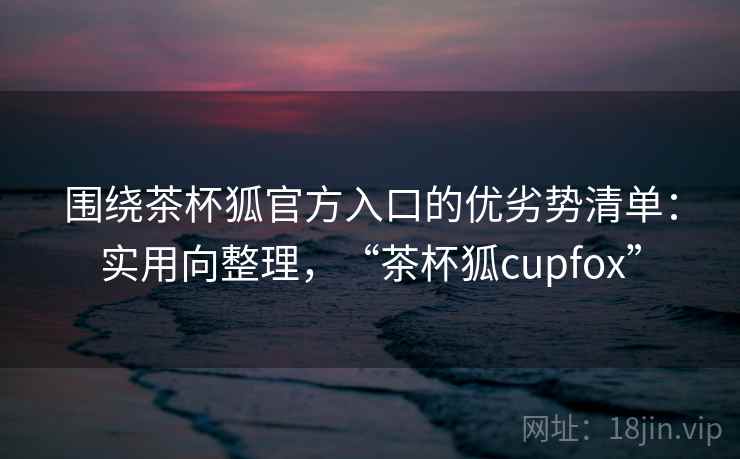 围绕茶杯狐官方入口的优劣势清单:实用向整理,“茶杯狐cupfox” 围绕茶杯狐官方入口的优劣势清单:实用向整理,“茶杯狐cupfox”