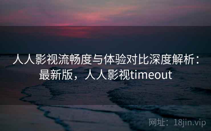 人人影视流畅度与体验对比深度解析:最新版,人人影视timeout 人人影视流畅度与体验对比深度解析:最新版,人人影视timeout
