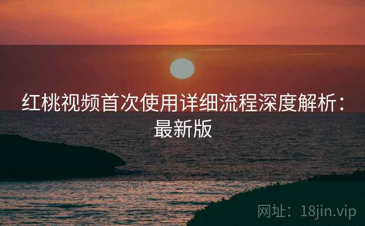 红桃视频首次使用详细流程深度解析:最新版 红桃视频首次使用详细流程深度解析:最新版