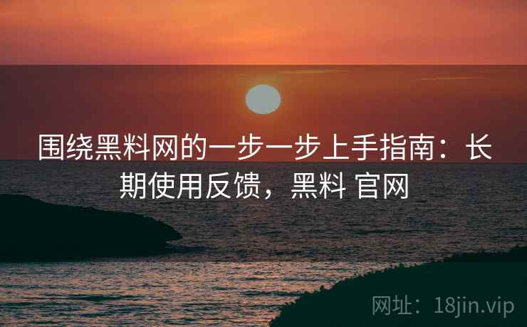 围绕黑料网的一步一步上手指南:长期使用反馈,黑料 官网 围绕黑料网的一步一步上手指南:长期使用反馈,黑料 官网