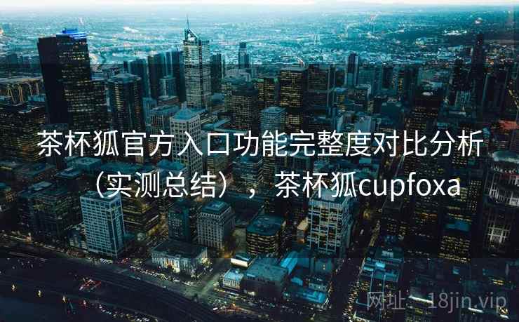 茶杯狐官方入口功能完整度对比分析(实测总结),茶杯狐cupfoxa 茶杯狐官方入口功能完整度对比分析(实测总结),茶杯狐cupfoxa