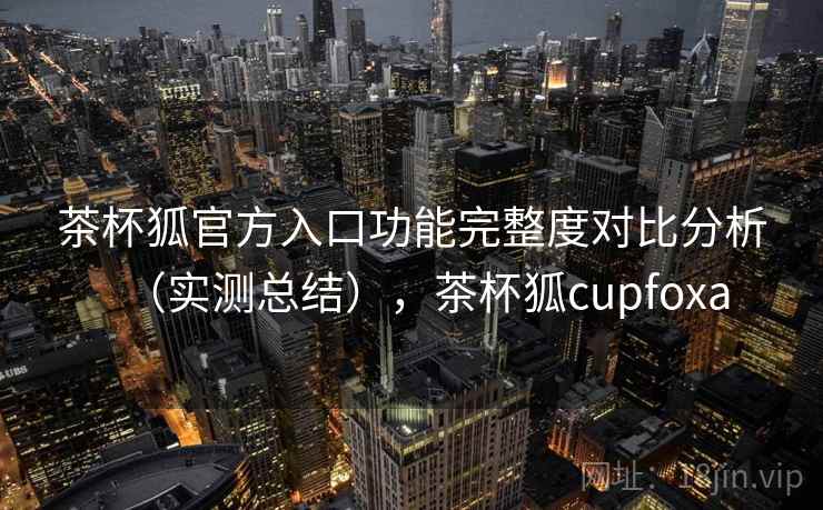 茶杯狐官方入口功能完整度对比分析(实测总结),茶杯狐cupfoxa 茶杯狐官方入口功能完整度对比分析(实测总结),茶杯狐cupfoxa