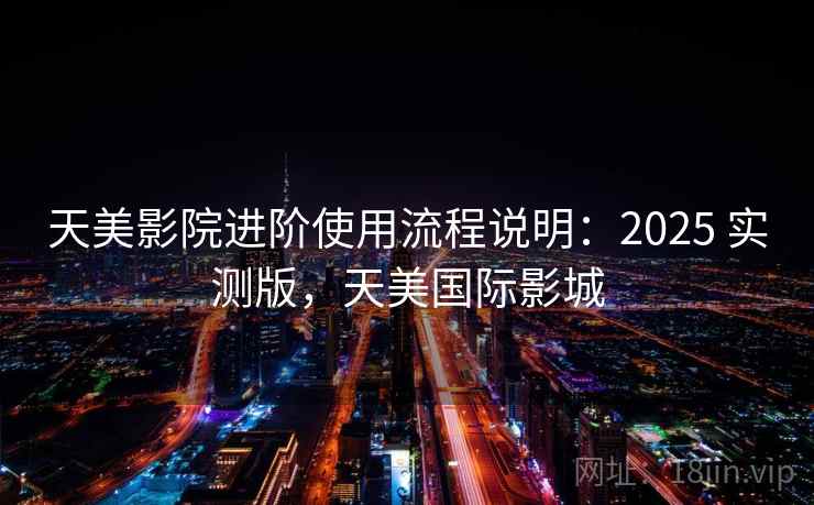 天美影院进阶使用流程说明:2025 实测版,天美国际影城 天美影院进阶使用流程说明:2025 实测版,天美国际影城