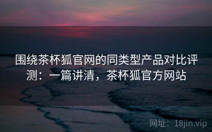 围绕茶杯狐官网的同类型产品对比评测:一篇讲清,茶杯狐官方网站 围绕茶杯狐官网的同类型产品对比评测:一篇讲清,茶杯狐官方网站
