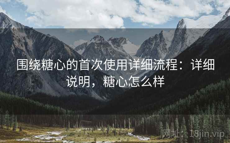 围绕糖心的首次使用详细流程:详细说明,糖心怎么样 围绕糖心的首次使用详细流程:详细说明,糖心怎么样
