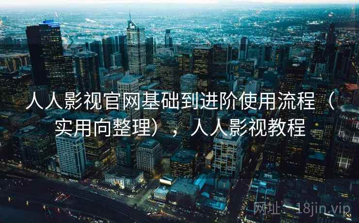 人人影视官网基础到进阶使用流程（实用向整理），人人影视教程