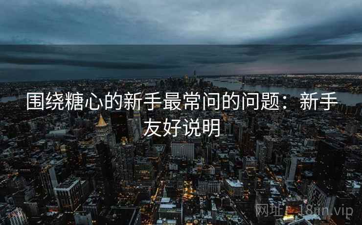 围绕糖心的新手最常问的问题：新手友好说明