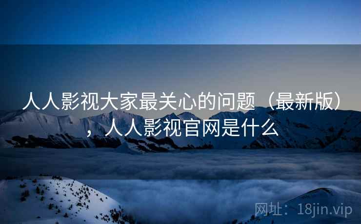 人人影视大家最关心的问题（最新版），人人影视官网是什么